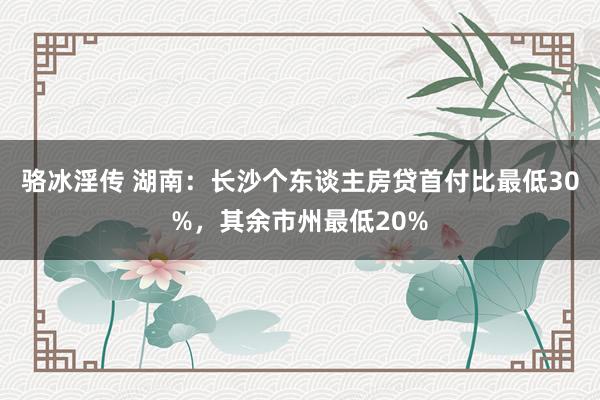 骆冰淫传 湖南：长沙个东谈主房贷首付比最低30%，其余市州最低20%