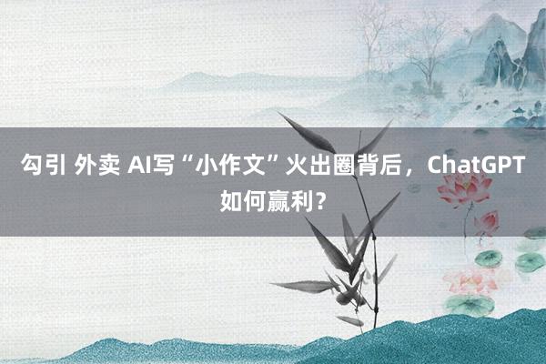 勾引 外卖 AI写“小作文”火出圈背后，ChatGPT如何赢利？