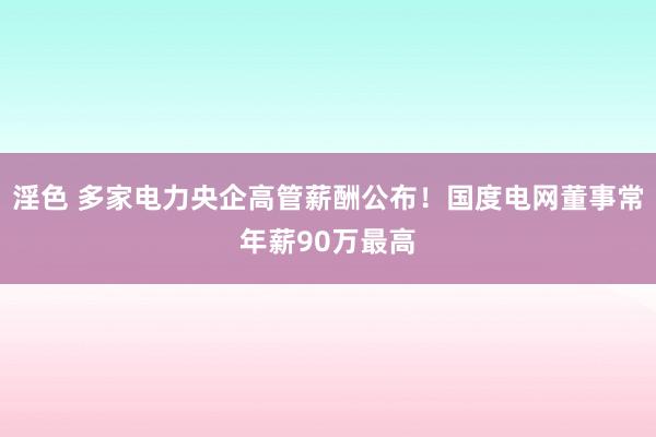 淫色 多家电力央企高管薪酬公布！国度电网董事常年薪90万最高