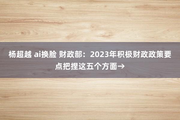 杨超越 ai换脸 财政部：2023年积极财政政策要点把捏这五个方面→