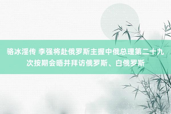 骆冰淫传 李强将赴俄罗斯主握中俄总理第二十九次按期会晤并拜访俄罗斯、白俄罗斯