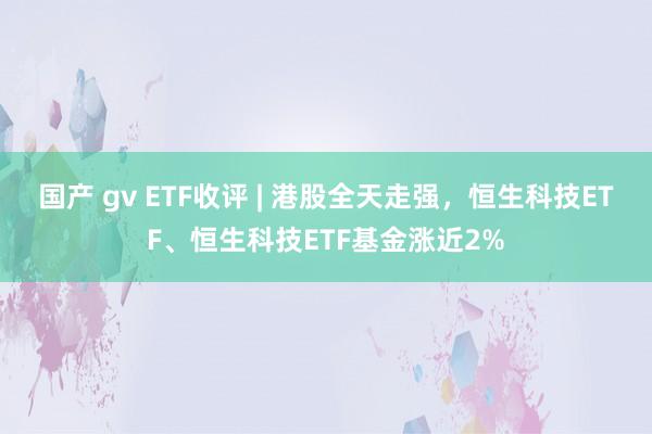 国产 gv ETF收评 | 港股全天走强，恒生科技ETF、恒生科技ETF基金涨近2%