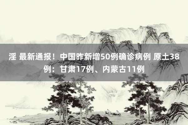 淫 最新通报！中国昨新增50例确诊病例 原土38例：甘肃17例、内蒙古11例