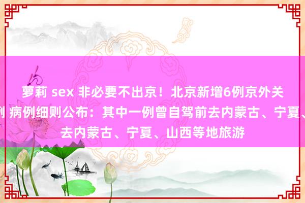 萝莉 sex 非必要不出京！北京新增6例京外关联腹地确诊病例 病例细则公布：其中一例曾自驾前去内蒙古、宁夏、山西等地旅游