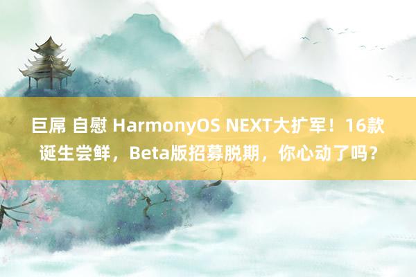 巨屌 自慰 HarmonyOS NEXT大扩军！16款诞生尝鲜，Beta版招募脱期，你心动了吗？