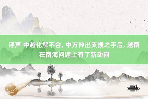 淫声 中越化解不合， 中方伸出支援之手后， 越南在南海问题上有了新动向