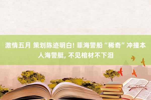 激情五月 策划陈迹明白! 菲海警船“稀奇”冲撞本人海警艇， 不见棺材不下泪