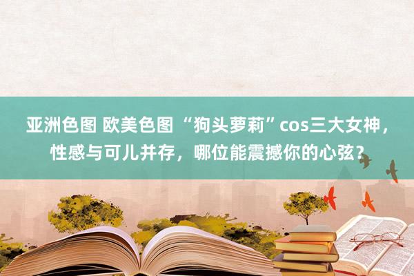 亚洲色图 欧美色图 “狗头萝莉”cos三大女神，性感与可儿并存，哪位能震撼你的心弦？