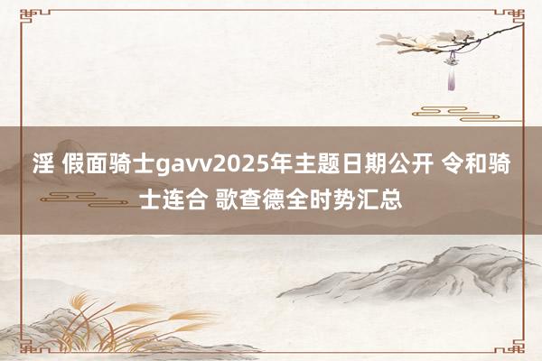 淫 假面骑士gavv2025年主题日期公开 令和骑士连合 歌查德全时势汇总