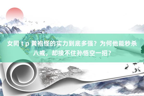 女同 t p 黄袍怪的实力到底多强？为何他能秒杀八戒，却接不住孙悟空一招？