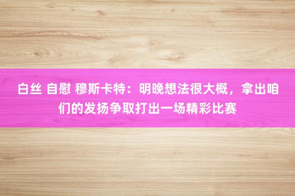 白丝 自慰 穆斯卡特：明晚想法很大概，拿出咱们的发扬争取打出一场精彩比赛