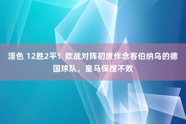 淫色 12胜2平！欧战对阵初度作念客伯纳乌的德国球队，皇马保捏不败