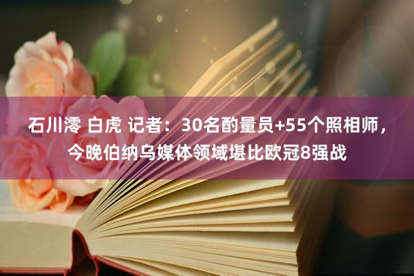 石川澪 白虎 记者：30名酌量员+55个照相师，今晚伯纳乌媒体领域堪比欧冠8强战