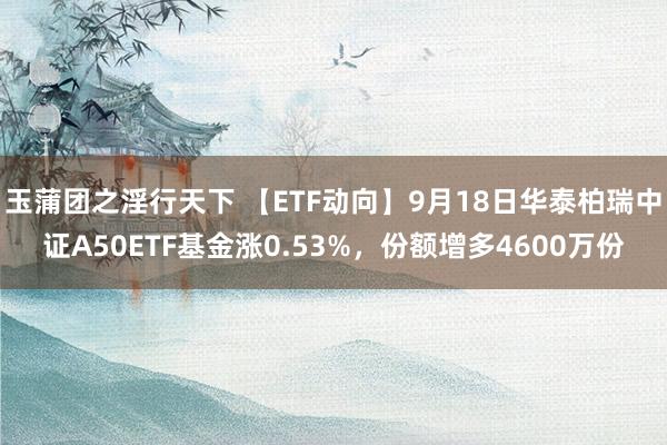 玉蒲团之淫行天下 【ETF动向】9月18日华泰柏瑞中证A50ETF基金涨0.53%，份额增多4600万份