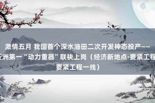 激情五月 我国首个深水油田二次开发神态投产——两个亚洲第一“动力重器”联袂上岗（经济新地点·要紧工程一线）