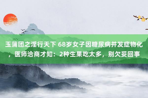 玉蒲团之淫行天下 68岁女子因糖尿病并发症物化，医师洽商才知：2种生果吃太多，别欠妥回事