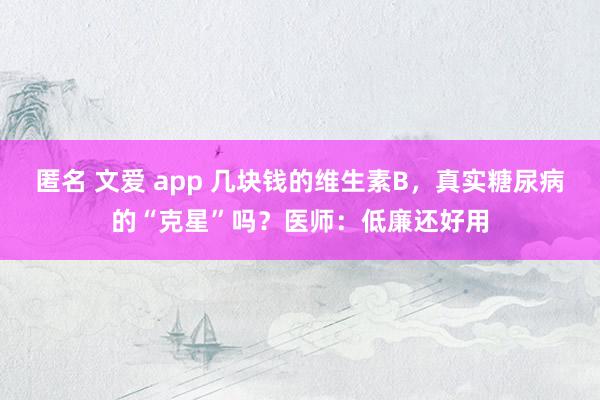 匿名 文爱 app 几块钱的维生素B，真实糖尿病的“克星”吗？医师：低廉还好用