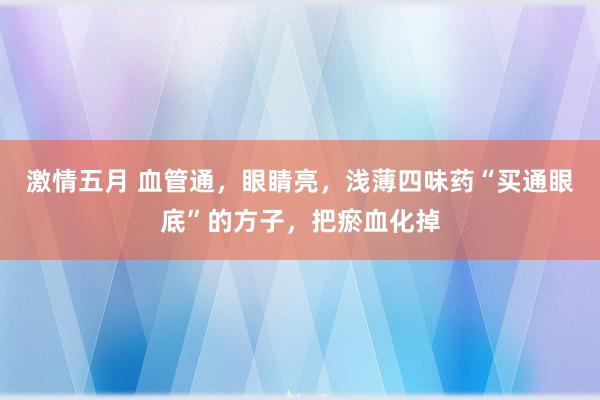 激情五月 血管通，眼睛亮，浅薄四味药“买通眼底”的方子，把瘀血化掉