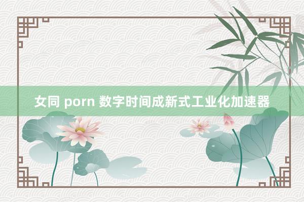 女同 porn 数字时间成新式工业化加速器