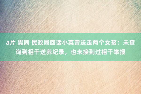 a片 男同 民政局回话小英曾送走两个女孩：未查询到相干送养纪录，也未接到过相干举报