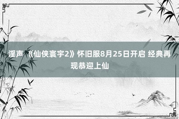 淫声 《仙侠寰宇2》怀旧服8月25日开启 经典再现恭迎上仙