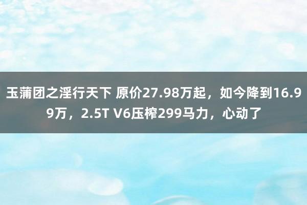 玉蒲团之淫行天下 原价27.98万起，如今降到16.99万，2.5T V6压榨299马力，心动了