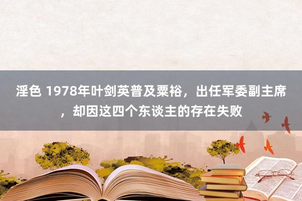 淫色 1978年叶剑英普及粟裕，出任军委副主席，却因这四个东谈主的存在失败