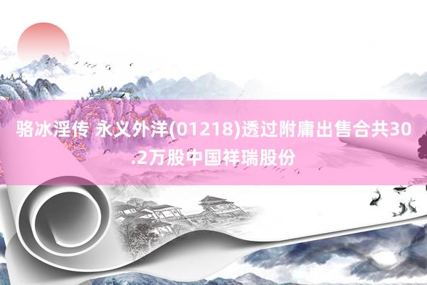 骆冰淫传 永义外洋(01218)透过附庸出售合共30.2万股中国祥瑞股份