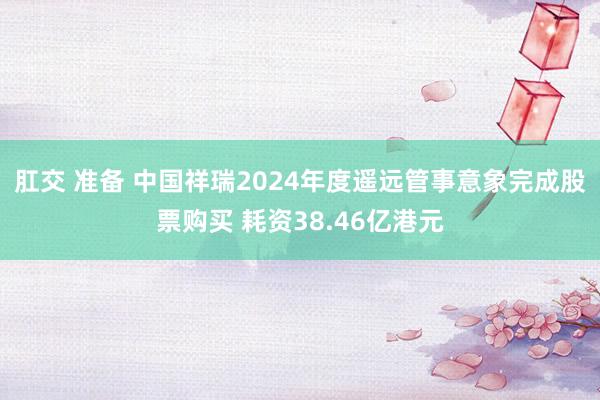 肛交 准备 中国祥瑞2024年度遥远管事意象完成股票购买 耗资38.46亿港元