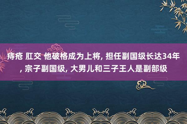 痔疮 肛交 他破格成为上将， 担任副国级长达34年， 宗子副国级， 大男儿和三子王人是副部级