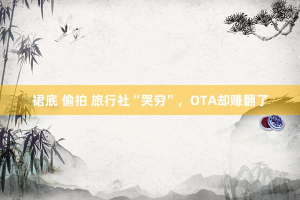 裙底 偷拍 旅行社“哭穷”，OTA却赚翻了