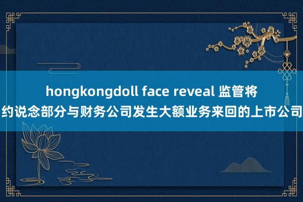 hongkongdoll face reveal 监管将约说念部分与财务公司发生大额业务来回的上市公司