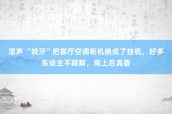 淫声 “咬牙”把客厅空调柜机换成了挂机，好多东谈主不睬解，用上后真香