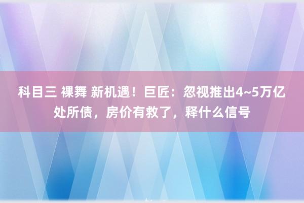 科目三 裸舞 新机遇！巨匠：忽视推出4~5万亿处所债，房价有救了，释什么信号