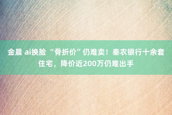 金晨 ai换脸 “骨折价”仍难卖！秦农银行十余套住宅，降价近200万仍难出手