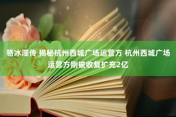 骆冰淫传 揭秘杭州西城广场运营方 杭州西城广场运营方刚被收复扩充2亿