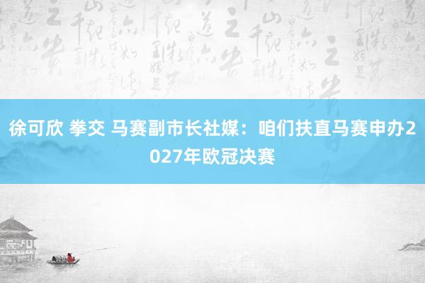 徐可欣 拳交 马赛副市长社媒：咱们扶直马赛申办2027年欧冠决赛