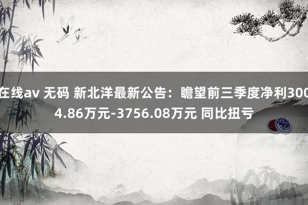 在线av 无码 新北洋最新公告：瞻望前三季度净利3004.86万元-3756.08万元 同比扭亏