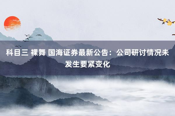 科目三 裸舞 国海证券最新公告：公司研讨情况未发生要紧变化