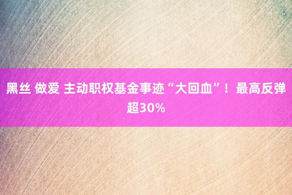 黑丝 做爱 主动职权基金事迹“大回血”！最高反弹超30%