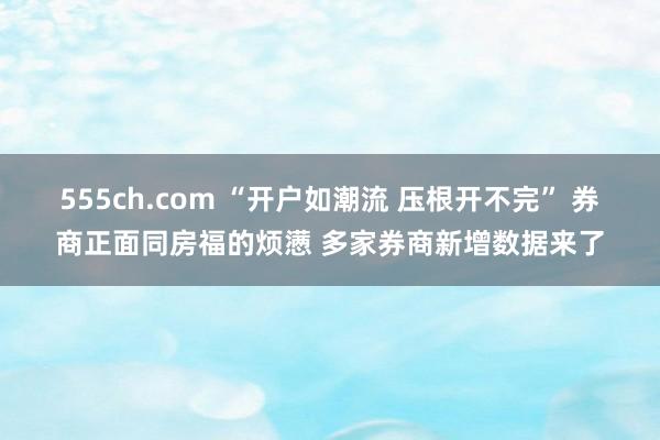 555ch.com “开户如潮流 压根开不完” 券商正面同房福的烦懑 多家券商新增数据来了