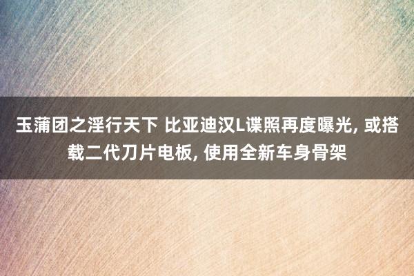 玉蒲团之淫行天下 比亚迪汉L谍照再度曝光， 或搭载二代刀片电板， 使用全新车身骨架