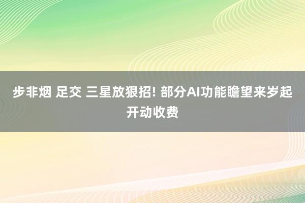 步非烟 足交 三星放狠招! 部分AI功能瞻望来岁起开动收费