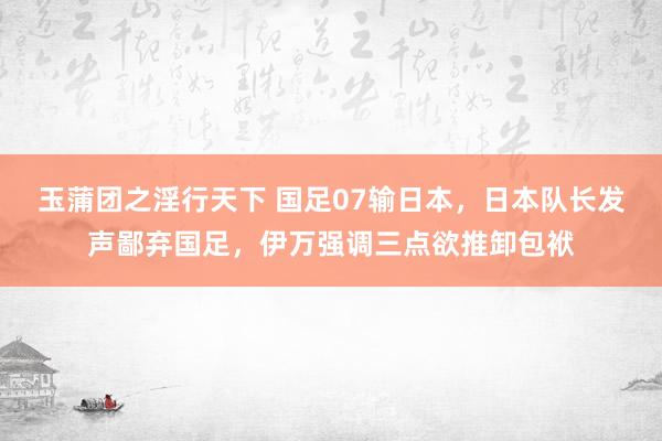 玉蒲团之淫行天下 国足07输日本，日本队长发声鄙弃国足，伊万强调三点欲推卸包袱