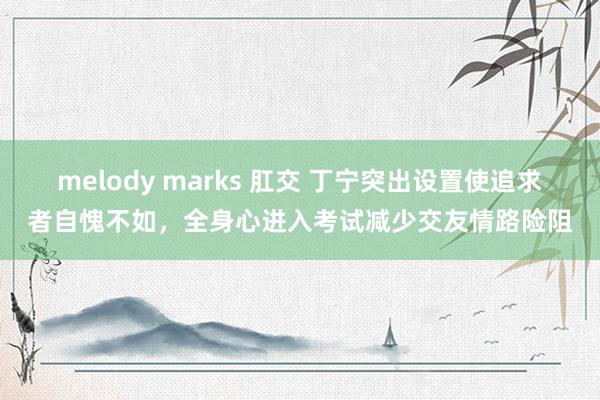 melody marks 肛交 丁宁突出设置使追求者自愧不如，全身心进入考试减少交友情路险阻