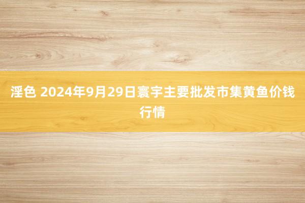 淫色 2024年9月29日寰宇主要批发市集黄鱼价钱行情