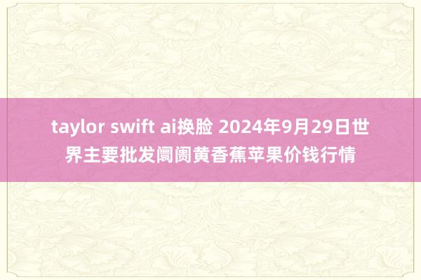 taylor swift ai换脸 2024年9月29日世界主要批发阛阓黄香蕉苹果价钱行情