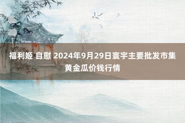 福利姬 自慰 2024年9月29日寰宇主要批发市集黄金瓜价钱行情