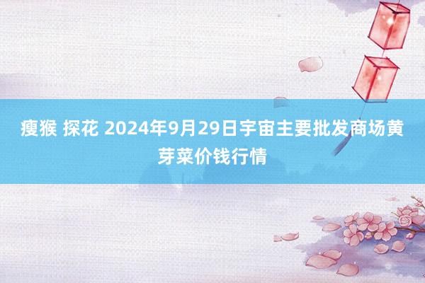 瘦猴 探花 2024年9月29日宇宙主要批发商场黄芽菜价钱行情