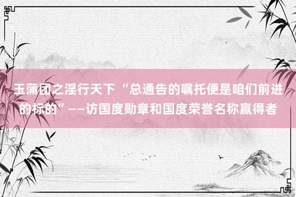 玉蒲团之淫行天下 “总通告的嘱托便是咱们前进的标的”——访国度勋章和国度荣誉名称赢得者